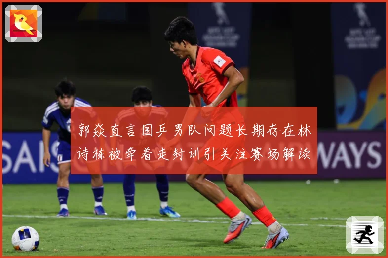 郭焱直言国乒男队问题长期存在林诗栋被牵着走封训引关注赛场解读