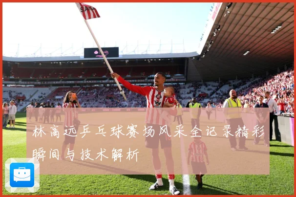 林高远乒乓球赛场风采全记录精彩瞬间与技术解析