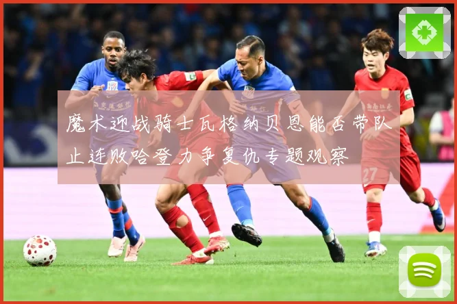 魔术迎战骑士瓦格纳贝恩能否带队止连败哈登力争复仇专题观察
