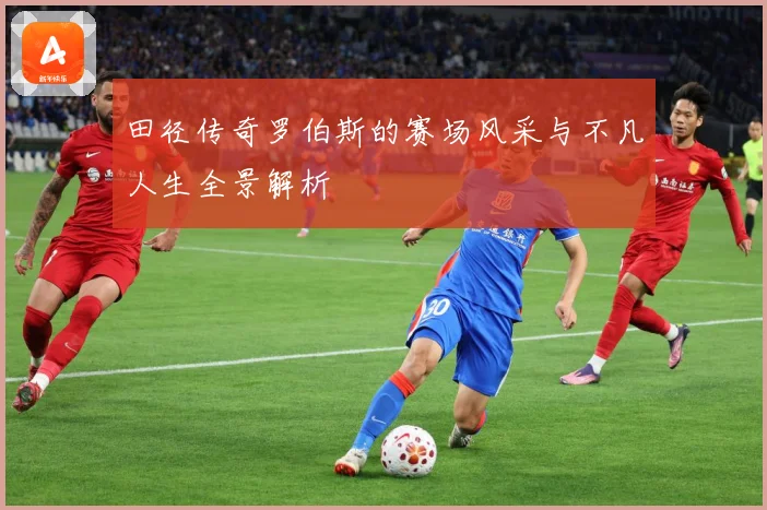 田径传奇罗伯斯的赛场风采与不凡人生全景解析