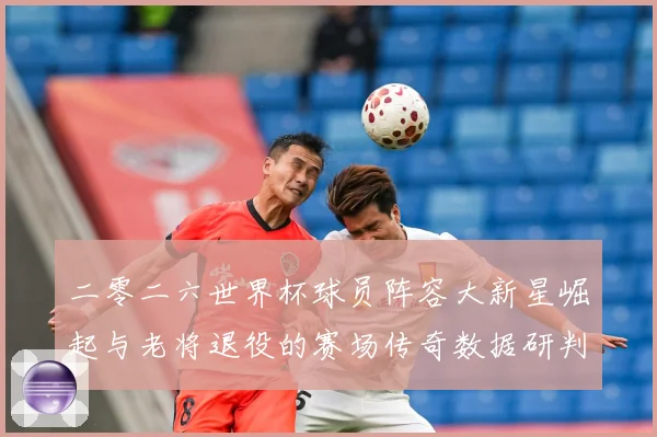 二零二六世界杯球员阵容大新星崛起与老将退役的赛场传奇数据研判