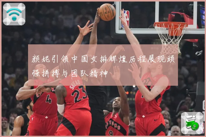 颜妮引领中国女排辉煌历程展现顽强拼搏与团队精神