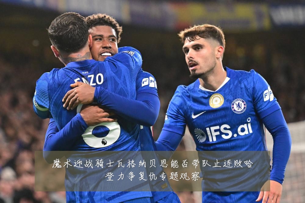 魔术迎战骑士瓦格纳贝恩能否带队止连败哈登力争复仇专题观察